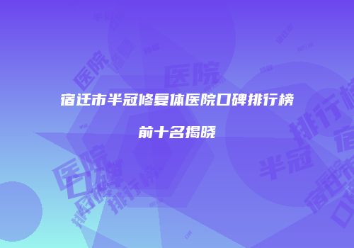 宿迁市半冠修复体医院口碑排行榜前十名揭晓