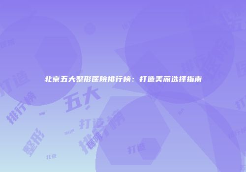 北京五大整形医院排行榜：打造美丽选择指南