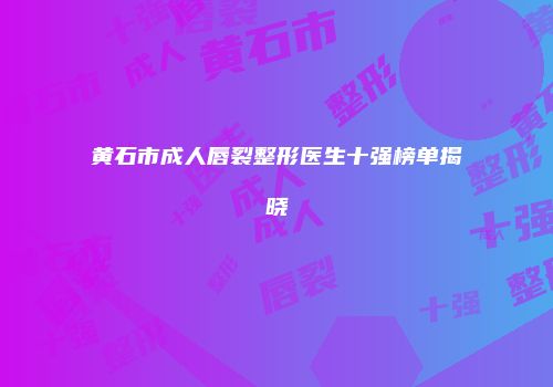 黄石市成人唇裂整形医生十强榜单揭晓