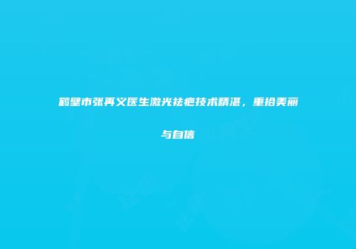 鹤壁市张再义医生激光祛疤技术精湛,重拾美丽与自信
