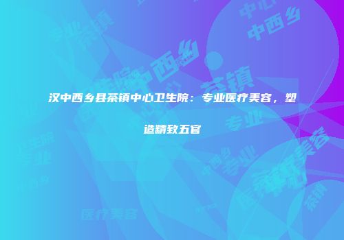 汉中西乡县茶镇中心卫生院：专业医疗美容，塑造精致五官