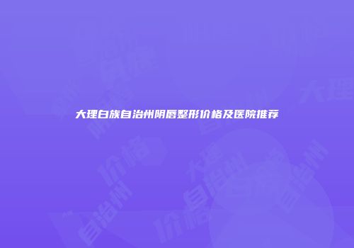 大理白族自治州阴唇整形价格及医院推荐