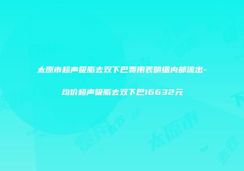 太原市超声吸脂去双下巴费用表明细内部流出-均价超声吸脂去双下巴16632元