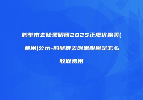 鹤壁市去除黑眼圈2025正规价格表(费用)公示-鹤壁市去除黑眼圈是怎么收取费用