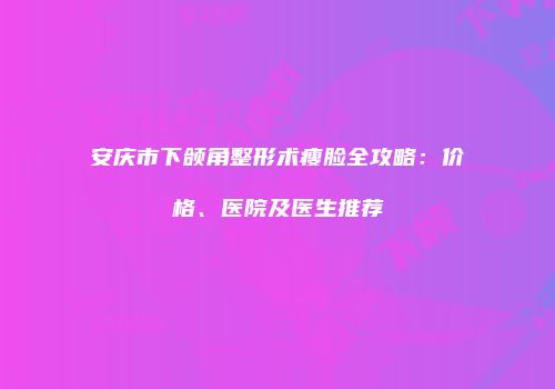 安庆市下颌角整形术瘦脸全攻略：价格、医院及医生推荐