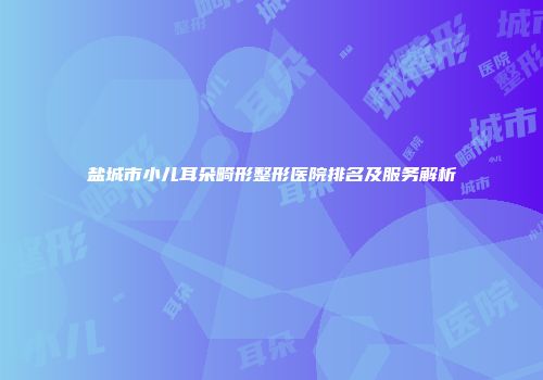 盐城市小儿耳朵畸形整形医院排名及服务解析
