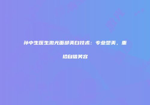 孙中生医生激光面部美白技术：专业塑美，重拾自信笑容