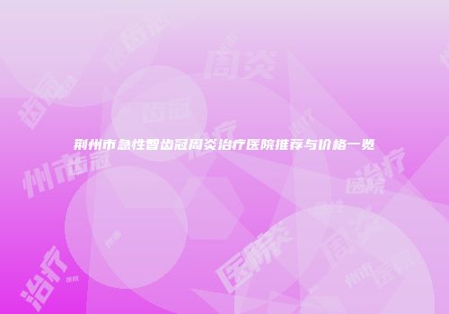 荆州市急性智齿冠周炎治疗医院推荐与价格一览