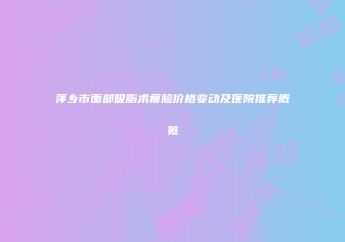 萍乡市面部吸脂术瘦脸价格变动及医院推荐概览