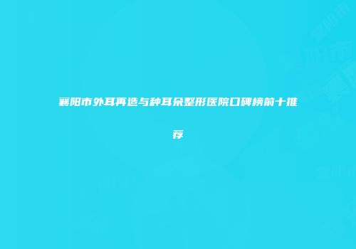 襄阳市外耳再造与种耳朵整形医院口碑榜前十推荐