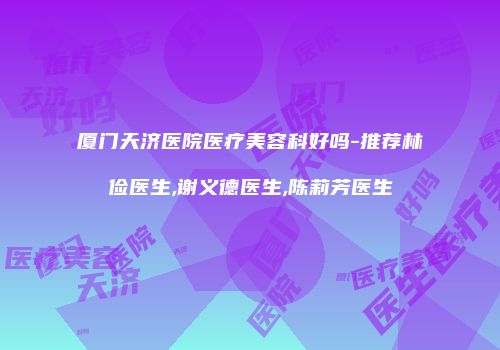 厦门天济医院医疗美容科好吗-推荐林俭医生,谢义德医生,陈莉芳医生