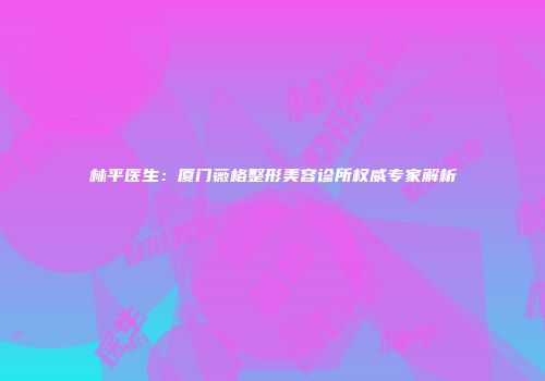 林平医生：厦门薇格整形美容诊所权威专家解析