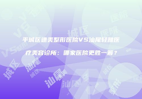 平城区速美整形医院VS汕尾轻雅医疗美容诊所:哪家医院更胜一筹?
