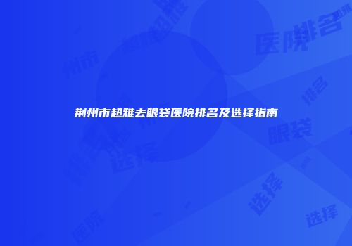 荆州市超雅去眼袋医院排名及选择指南
