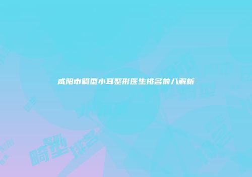 咸阳市畸型小耳整形医生排名前八解析