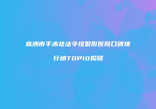 株洲市手术祛法令纹整形医院口碑排行榜TOP10揭晓