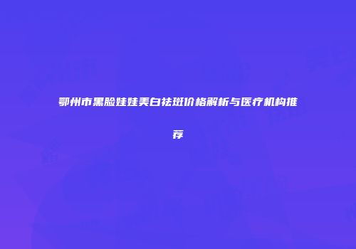 鄂州市黑脸娃娃美白祛斑价格解析与医疗机构推荐