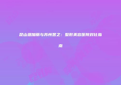 昆山恩加丽与苏州昱之:整形美容医院对比指南