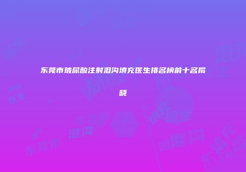 东莞市玻尿酸注射泪沟填充医生排名榜前十名揭晓