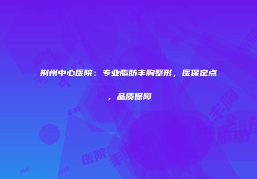 荆州中心医院：专业脂肪丰胸整形，医保定点，品质保障