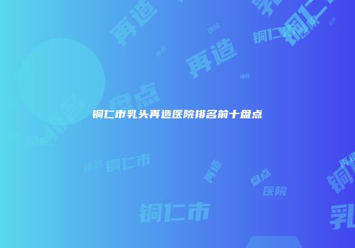 铜仁市乳头再造医院排名前十盘点