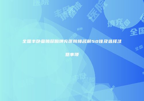 全国丰卧蚕玻尿酸填充医院排名前50佳及选择注意事项