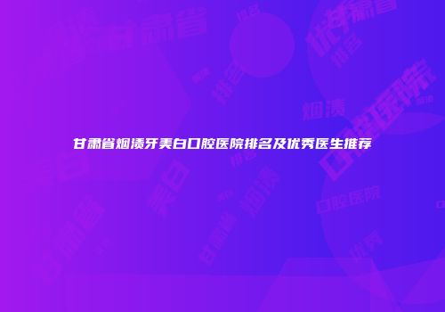 甘肃省烟渍牙美白口腔医院排名及优秀医生推荐