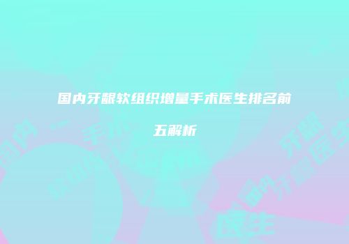 国内牙龈软组织增量手术医生排名前五解析