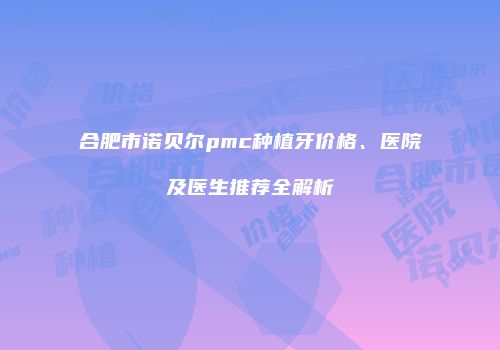合肥市诺贝尔pmc种植牙价格、医院及医生推荐全解析