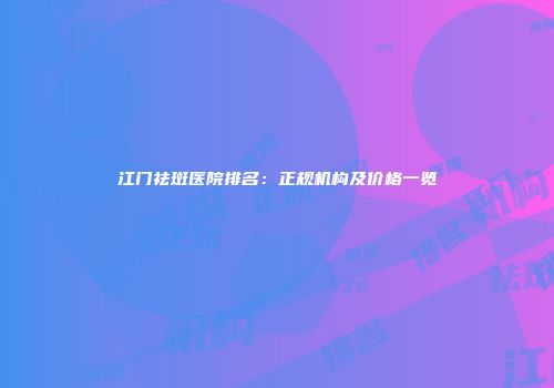 江门祛斑医院排名：正规机构及价格一览