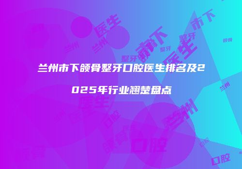 兰州市下颌骨整牙口腔医生排名及2025年行业翘楚盘点