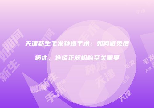 天津新生毛发种植手术：如何避免后遗症，选择正规机构至关重要