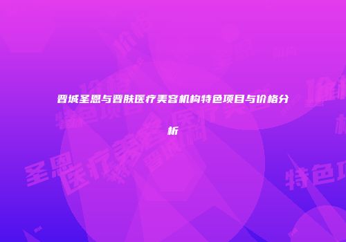 晋城圣恩与晋肤医疗美容机构特色项目与价格分析