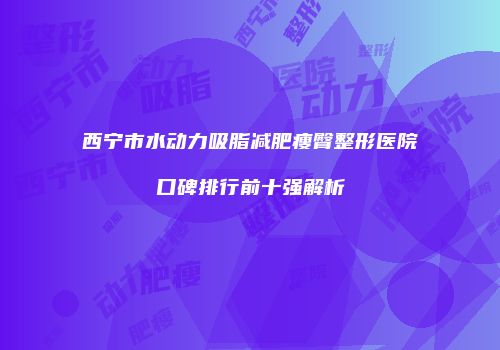 西宁市水动力吸脂减肥瘦臀整形医院口碑排行前十强解析