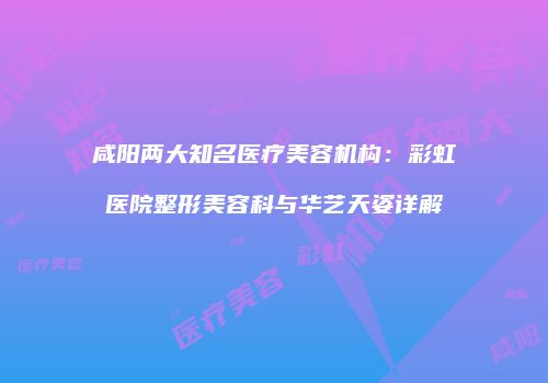 咸阳两大知名医疗美容机构:彩虹医院整形美容科与华艺天姿详解