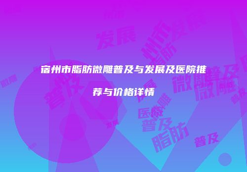 宿州市脂肪微雕普及与发展及医院推荐与价格详情