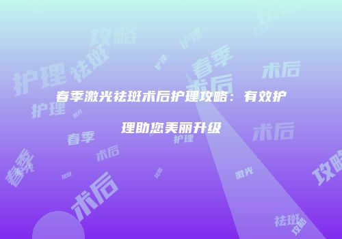 春季激光祛斑术后护理攻略：有效护理助您美丽升级