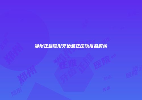 郑州正雅隐形牙齿矫正医院排名解析