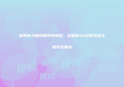 衡阳市大腿环吸医院排名：全国前50名医院及主推医生盘点