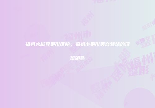 福州大脚骨整形医院：福州市整形美容领域的璀璨明珠