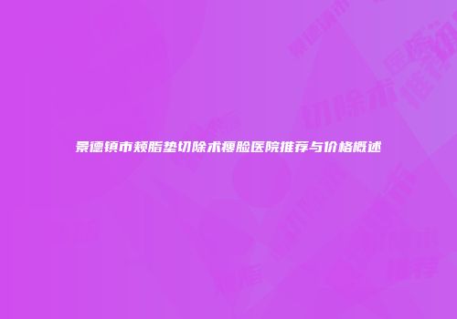 景德镇市颊脂垫切除术瘦脸医院推荐与价格概述
