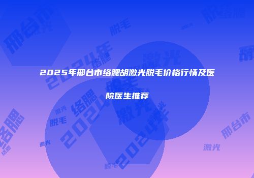 2025年邢台市络腮胡激光脱毛价格行情及医院医生推荐