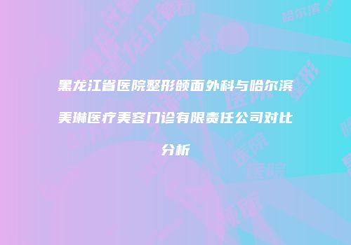 黑龙江省医院整形颌面外科与哈尔滨美琳医疗美容门诊有限责任公司对比分析