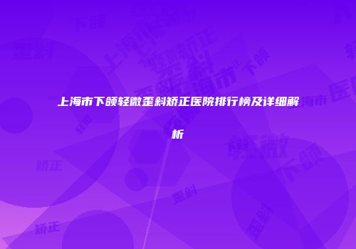 上海市下颌轻微歪斜矫正医院排行榜及详细解析