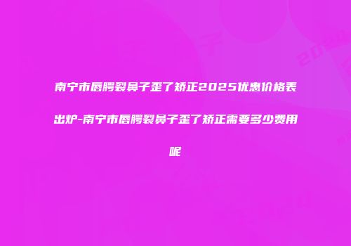 南宁市唇腭裂鼻子歪了矫正2025优惠价格表出炉-南宁市唇腭裂鼻子歪了矫正需要多少费用呢