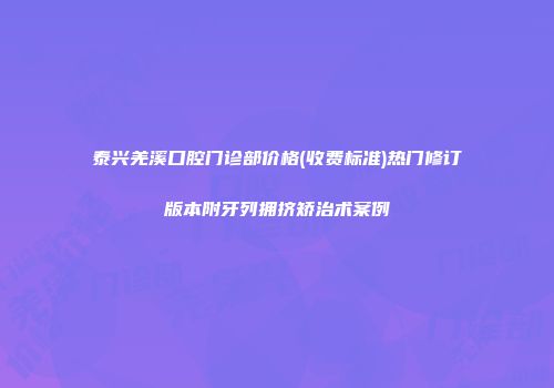 泰兴羌溪口腔门诊部价格(收费标准)热门修订版本附牙列拥挤矫治术案例