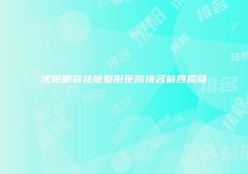 沈阳眼袋祛除整形医院排名前四揭晓