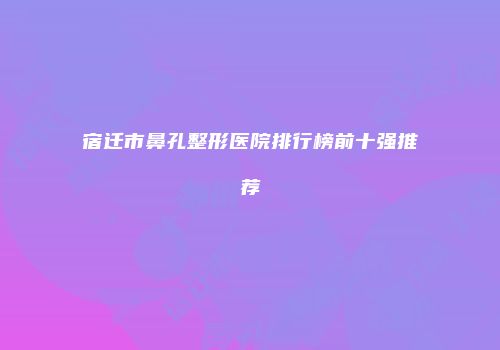 宿迁市鼻孔整形医院排行榜前十强推荐