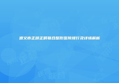 遵义市正颌正畸联合整形医院排行及详情解析