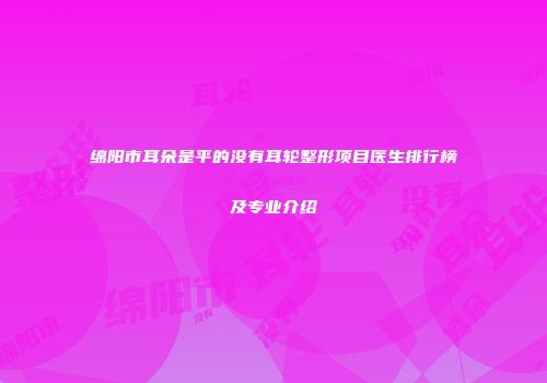 绵阳市耳朵是平的没有耳轮整形项目医生排行榜及专业介绍